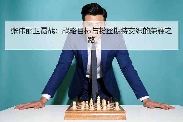 张伟丽卫冕战：战略目标与粉丝期待交织的荣耀之路
