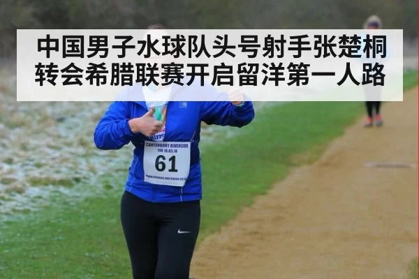 中国男子水球队头号射手张楚桐转会希腊联赛开启留洋第一人路