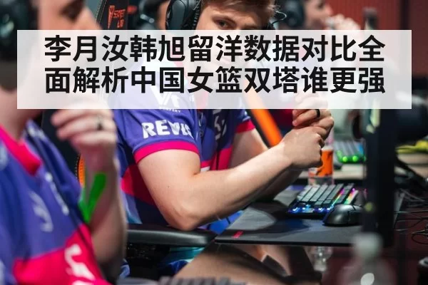 李月汝韩旭留洋数据对比全面解析中国女篮双塔谁更强