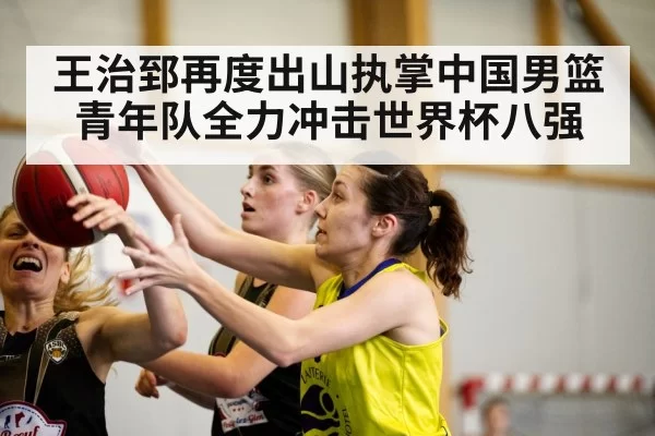 王治郅再度出山执掌中国男篮青年队全力冲击世界杯八强
